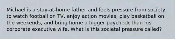 Michael is a stay-at-home father and feels pressure from society to watch football on TV, enjoy action movies, play basketball on the weekends, and bring home a bigger paycheck than his corporate executive wife. What is this societal pressure called?