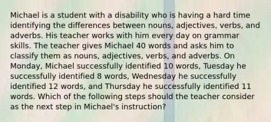 Michael is a student with a disability who is having a hard time identifying the differences between nouns, adjectives, verbs, and adverbs. His teacher works with him every day on grammar skills. The teacher gives Michael 40 words and asks him to classify them as nouns, adjectives, verbs, and adverbs. On Monday, Michael successfully identified 10 words, Tuesday he successfully identified 8 words, Wednesday he successfully identified 12 words, and Thursday he successfully identified 11 words. Which of the following steps should the teacher consider as the next step in Michael's instruction?