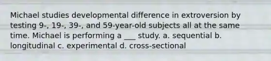 Michael studies developmental difference in extroversion by testing 9-, 19-, 39-, and 59-year-old subjects all at the same time. Michael is performing a ___ study. a. sequential b. longitudinal c. experimental d. cross-sectional