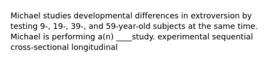 Michael studies developmental differences in extroversion by testing 9-, 19-, 39-, and 59-year-old subjects at the same time. Michael is performing a(n) ____study. experimental sequential cross-sectional longitudinal