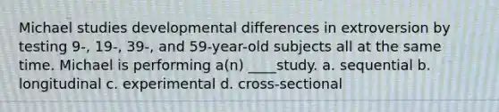 Michael studies developmental differences in extroversion by testing 9-, 19-, 39-, and 59-year-old subjects all at the same time. Michael is performing a(n) ____study. a. sequential b. longitudinal c. experimental d. cross-sectional