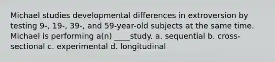 Michael studies developmental differences in extroversion by testing 9-, 19-, 39-, and 59-year-old subjects at the same time. Michael is performing a(n) ____study. a. sequential b. cross-sectional c. experimental d. longitudinal