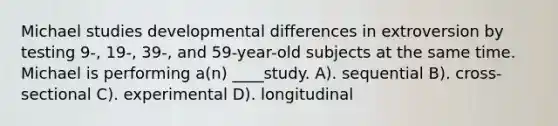 Michael studies developmental differences in extroversion by testing 9-, 19-, 39-, and 59-year-old subjects at the same time. Michael is performing a(n) ____study. A). sequential B). cross-sectional C). experimental D). longitudinal