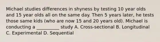 Michael studies differences in shyness by testing 10 year olds and 15 year olds all on the same day. Then 5 years later, he tests those same kids (who are now 15 and 20 years old). Michael is conducting a __________ study A. Cross-sectional B. Longitudinal C. Experimental D. Sequential