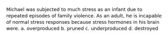 Michael was subjected to much stress as an infant due to repeated episodes of family violence. As an adult, he is incapable of normal stress responses because stress hormones in his brain were. a. overproduced b. pruned c. underproduced d. destroyed