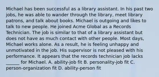 Michael has been successful as a library assistant. In his past two jobs, he was able to wander through the library, meet library patrons, and talk about books. Michael is outgoing and likes to talk to new people. He joined Acme Global as a Records Technician. The job is similar to that of a library assistant but does not have as much contact with other people. Most days, Michael works alone. As a result, he is feeling unhappy and unmotivated in the job. His supervisor is not pleased with his performance. It appears that the records technician job lacks ______ for Michael. A. ability-job fit B. personality-job fit C. person-organization fit D. ability-person fit