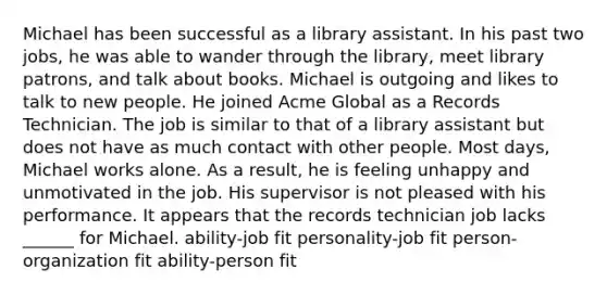 Michael has been successful as a library assistant. In his past two jobs, he was able to wander through the library, meet library patrons, and talk about books. Michael is outgoing and likes to talk to new people. He joined Acme Global as a Records Technician. The job is similar to that of a library assistant but does not have as much contact with other people. Most days, Michael works alone. As a result, he is feeling unhappy and unmotivated in the job. His supervisor is not pleased with his performance. It appears that the records technician job lacks ______ for Michael. ability-job fit personality-job fit person-organization fit ability-person fit