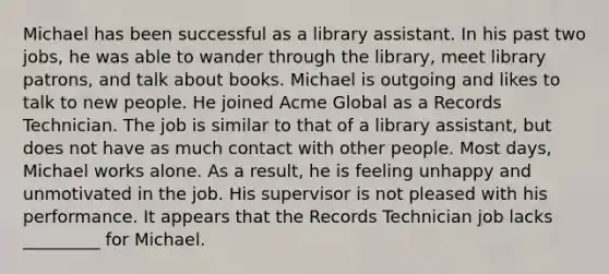 Michael has been successful as a library assistant. In his past two jobs, he was able to wander through the library, meet library patrons, and talk about books. Michael is outgoing and likes to talk to new people. He joined Acme Global as a Records Technician. The job is similar to that of a library assistant, but does not have as much contact with other people. Most days, Michael works alone. As a result, he is feeling unhappy and unmotivated in the job. His supervisor is not pleased with his performance. It appears that the Records Technician job lacks _________ for Michael.