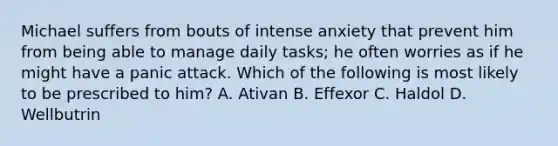 Michael suffers from bouts of intense anxiety that prevent him from being able to manage daily tasks; he often worries as if he might have a panic attack. Which of the following is most likely to be prescribed to him? A. Ativan B. Effexor C. Haldol D. Wellbutrin