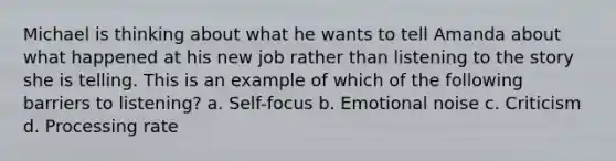 Michael is thinking about what he wants to tell Amanda about what happened at his new job rather than listening to the story she is telling. This is an example of which of the following barriers to listening? a. Self-focus b. Emotional noise c. Criticism d. Processing rate