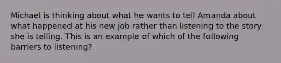 Michael is thinking about what he wants to tell Amanda about what happened at his new job rather than listening to the story she is telling. This is an example of which of the following barriers to listening?