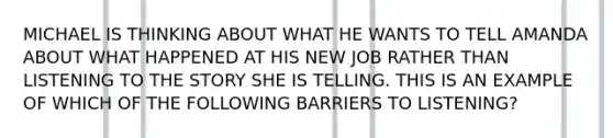 MICHAEL IS THINKING ABOUT WHAT HE WANTS TO TELL AMANDA ABOUT WHAT HAPPENED AT HIS NEW JOB RATHER THAN LISTENING TO THE STORY SHE IS TELLING. THIS IS AN EXAMPLE OF WHICH OF THE FOLLOWING BARRIERS TO LISTENING?