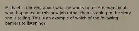 Michael is thinking about what he wants to tell Amanda about what happened at this new job rather than listening to the story she is telling. This is an example of which of the following barriers to listening?