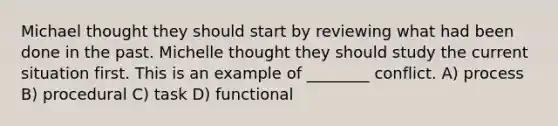 Michael thought they should start by reviewing what had been done in the past. Michelle thought they should study the current situation first. This is an example of ________ conflict. A) process B) procedural C) task D) functional