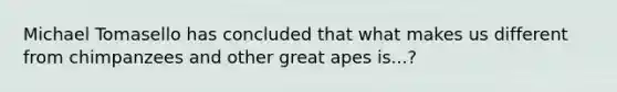 Michael Tomasello has concluded that what makes us different from chimpanzees and other great apes is...?