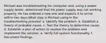 Michael was troubleshooting his computer and, using a power supply tester, determined that his power supply was not working properly. He has ordered a new one and expects it to arrive within two days.What step is Michael using in the troubleshooting process? a. Identify the problem. b. Establish a theory of probable cause. c. Test the theory to determine cause. d. Establish a plan of action to resolve the problem and implement the solution. e. Verify full system functionality. f. Document findings.