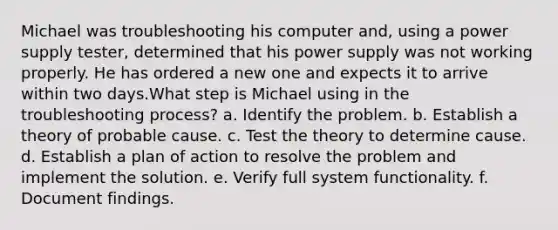 Michael was troubleshooting his computer and, using a power supply tester, determined that his power supply was not working properly. He has ordered a new one and expects it to arrive within two days.What step is Michael using in the troubleshooting process? a. Identify the problem. b. Establish a theory of probable cause. c. Test the theory to determine cause. d. Establish a plan of action to resolve the problem and implement the solution. e. Verify full system functionality. f. Document findings.