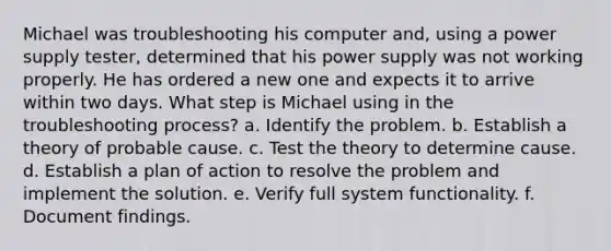 Michael was troubleshooting his computer and, using a power supply tester, determined that his power supply was not working properly. He has ordered a new one and expects it to arrive within two days. What step is Michael using in the troubleshooting process? a. Identify the problem. b. Establish a theory of probable cause. c. Test the theory to determine cause. d. Establish a plan of action to resolve the problem and implement the solution. e. Verify full system functionality. f. Document findings.