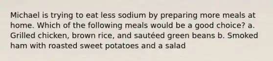 Michael is trying to eat less sodium by preparing more meals at home. Which of the following meals would be a good choice? a. Grilled chicken, brown rice, and sautéed green beans b. Smoked ham with roasted sweet potatoes and a salad