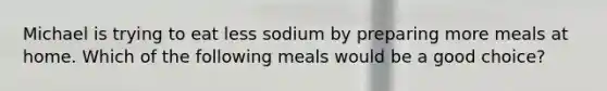 Michael is trying to eat less sodium by preparing more meals at home. Which of the following meals would be a good choice?