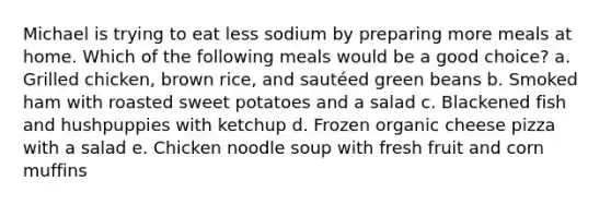 Michael is trying to eat less sodium by preparing more meals at home. Which of the following meals would be a good choice? a. Grilled chicken, brown rice, and sautéed green beans b. Smoked ham with roasted sweet potatoes and a salad c. Blackened fish and hushpuppies with ketchup d. Frozen organic cheese pizza with a salad e. Chicken noodle soup with fresh fruit and corn muffins