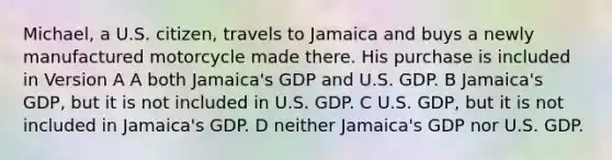 Michael, a U.S. citizen, travels to Jamaica and buys a newly manufactured motorcycle made there. His purchase is included in Version A A both Jamaica's GDP and U.S. GDP. B Jamaica's GDP, but it is not included in U.S. GDP. C U.S. GDP, but it is not included in Jamaica's GDP. D neither Jamaica's GDP nor U.S. GDP.