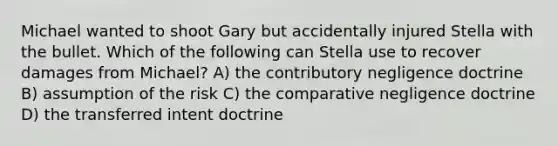 Michael wanted to shoot Gary but accidentally injured Stella with the bullet. Which of the following can Stella use to recover damages from Michael? A) the contributory negligence doctrine B) assumption of the risk C) the comparative negligence doctrine D) the transferred intent doctrine