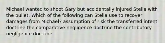 Michael wanted to shoot Gary but accidentally injured Stella with the bullet. Which of the following can Stella use to recover damages from Michael? assumption of risk the transferred intent doctrine the comparative negligence doctrine the contributory negligence doctrine