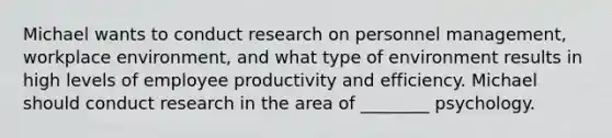 Michael wants to conduct research on personnel management, workplace environment, and what type of environment results in high levels of employee productivity and efficiency. Michael should conduct research in the area of ________ psychology.