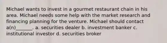 Michael wants to invest in a gourmet restaurant chain in his area. Michael needs some help with the market research and financing planning for the venture. Michael should contact a(n)_______. a. securities dealer b. investment banker c. institutional investor d. securities broker