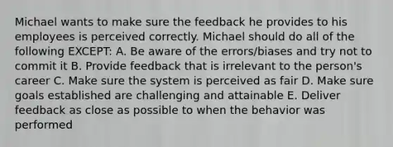 Michael wants to make sure the feedback he provides to his employees is perceived correctly. Michael should do all of the following EXCEPT: A. Be aware of the errors/biases and try not to commit it B. Provide feedback that is irrelevant to the person's career C. Make sure the system is perceived as fair D. Make sure goals established are challenging and attainable E. Deliver feedback as close as possible to when the behavior was performed