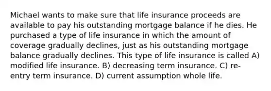 Michael wants to make sure that life insurance proceeds are available to pay his outstanding mortgage balance if he dies. He purchased a type of life insurance in which the amount of coverage gradually declines, just as his outstanding mortgage balance gradually declines. This type of life insurance is called A) modified life insurance. B) decreasing term insurance. C) re-entry term insurance. D) current assumption whole life.