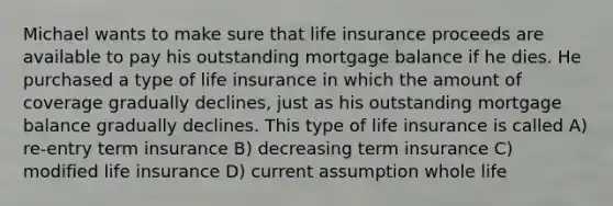 Michael wants to make sure that life insurance proceeds are available to pay his outstanding mortgage balance if he dies. He purchased a type of life insurance in which the amount of coverage gradually declines, just as his outstanding mortgage balance gradually declines. This type of life insurance is called A) re-entry term insurance B) decreasing term insurance C) modified life insurance D) current assumption whole life