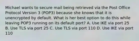 Michael wants to secure mail being retrieved via the Post Office Protocol Version 3 (POP3) because she knows that it is unencrypted by default. What is her best option to do this while leaving POP3 running on its default port? A. Use IKE via port 25 B. Use TLS via port 25 C. Use TLS via port 110 D. Use IKE via port 110