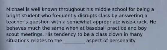 Michael is well known throughout his middle school for being a bright student who frequently disrupts class by answering a teacher's question with a somewhat appropriate wise-crack. He behaves much the same when at baseball practice and boy scout meetings. His tendency to be a class clown in many situations relates to the _________ aspect of personality