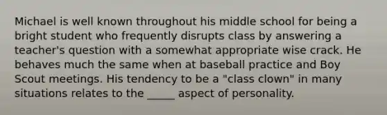 Michael is well known throughout his middle school for being a bright student who frequently disrupts class by answering a teacher's question with a somewhat appropriate wise crack. He behaves much the same when at baseball practice and Boy Scout meetings. His tendency to be a "class clown" in many situations relates to the _____ aspect of personality.