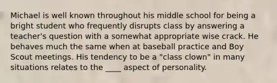 Michael is well known throughout his middle school for being a bright student who frequently disrupts class by answering a teacher's question with a somewhat appropriate wise crack. He behaves much the same when at baseball practice and Boy Scout meetings. His tendency to be a "class clown" in many situations relates to the ____ aspect of personality.​