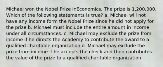 Michael won the Nobel Prize inEconomics. The prize is 1,200,000. Which of the following statements is true? a. Michael will not have any income form the Nobel Prize since he did not apply for the prize b. Michael must include the entire amount in income under all circumstances. c. Michael may exclude the prize from income if he directs the Academy to contribute the award to a qualified charitable organization d. Michael may exclude the prize from income if he accepts the check and then contributes the value of the prize to a qualified charitable organization