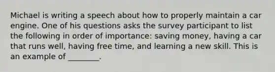 Michael is writing a speech about how to properly maintain a car engine. One of his questions asks the survey participant to list the following in order of importance: saving money, having a car that runs well, having free time, and learning a new skill. This is an example of ________.