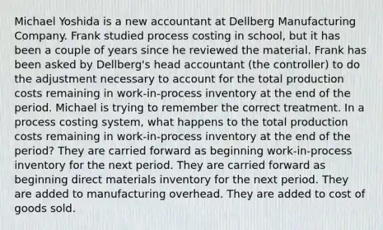 Michael Yoshida is a new accountant at Dellberg Manufacturing Company. Frank studied process costing in school, but it has been a couple of years since he reviewed the material. Frank has been asked by Dellberg's head accountant (the controller) to do the adjustment necessary to account for the total production costs remaining in work-in-process inventory at the end of the period. Michael is trying to remember the correct treatment. In a process costing system, what happens to the total production costs remaining in work-in-process inventory at the end of the period? They are carried forward as beginning work-in-process inventory for the next period. They are carried forward as beginning direct materials inventory for the next period. They are added to manufacturing overhead. They are added to cost of goods sold.