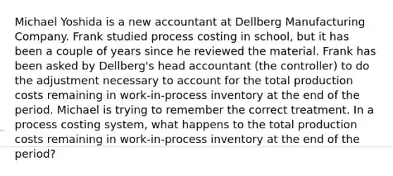 Michael Yoshida is a new accountant at Dellberg Manufacturing Company. Frank studied process costing in school, but it has been a couple of years since he reviewed the material. Frank has been asked by Dellberg's head accountant (the controller) to do the adjustment necessary to account for the total production costs remaining in work-in-process inventory at the end of the period. Michael is trying to remember the correct treatment. In a process costing system, what happens to the total production costs remaining in work-in-process inventory at the end of the period?