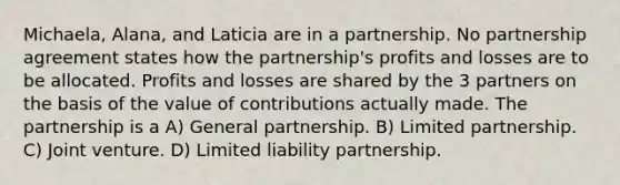 Michaela, Alana, and Laticia are in a partnership. No partnership agreement states how the partnership's profits and losses are to be allocated. Profits and losses are shared by the 3 partners on the basis of the value of contributions actually made. The partnership is a A) General partnership. B) Limited partnership. C) Joint venture. D) Limited liability partnership.