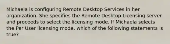 Michaela is configuring Remote Desktop Services in her organization. She specifies the Remote Desktop Licensing server and proceeds to select the licensing mode. If Michaela selects the Per User licensing mode, which of the following statements is true?