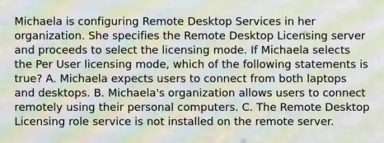 Michaela is configuring Remote Desktop Services in her organization. She specifies the Remote Desktop Licensing server and proceeds to select the licensing mode. If Michaela selects the Per User licensing mode, which of the following statements is true? A. Michaela expects users to connect from both laptops and desktops. B. Michaela's organization allows users to connect remotely using their personal computers. C. The Remote Desktop Licensing role service is not installed on the remote server.