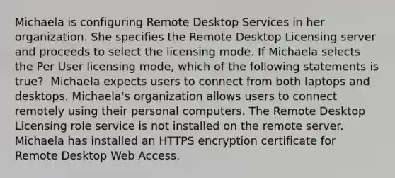 Michaela is configuring Remote Desktop Services in her organization. She specifies the Remote Desktop Licensing server and proceeds to select the licensing mode. If Michaela selects the Per User licensing mode, which of the following statements is true? ​ Michaela expects users to connect from both laptops and desktops. Michaela's organization allows users to connect remotely using their personal computers. The Remote Desktop Licensing role service is not installed on the remote server. Michaela has installed an HTTPS encryption certificate for Remote Desktop Web Access.