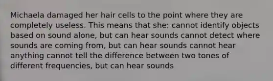 Michaela damaged her hair cells to the point where they are completely useless. This means that she: cannot identify objects based on sound alone, but can hear sounds cannot detect where sounds are coming from, but can hear sounds cannot hear anything cannot tell the difference between two tones of different frequencies, but can hear sounds