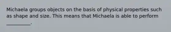 Michaela groups objects on the basis of physical properties such as shape and size. This means that Michaela is able to perform __________.