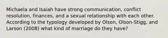 Michaela and Isaiah have strong communication, conflict resolution, finances, and a sexual relationship with each other. According to the typology developed by Olson, Olson-Stigg, and Larson (2008) what kind of marriage do they have?