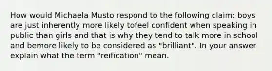 How would Michaela Musto respond to the following claim: boys are just inherently more likely tofeel confident when speaking in public than girls and that is why they tend to talk more in school and bemore likely to be considered as "brilliant". In your answer explain what the term "reification" mean.