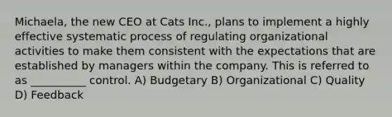 Michaela, the new CEO at Cats Inc., plans to implement a highly effective systematic process of regulating organizational activities to make them consistent with the expectations that are established by managers within the company. This is referred to as __________ control. A) Budgetary B) Organizational C) Quality D) Feedback